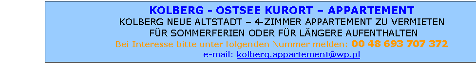 Pole tekstowe: KOLBERG - OSTSEE KURORT  FAMILIEN APPARTEMENT
KOLBERG NEUE ALTSTADT  4-ZIMMER APPARTEMENT ZU VERMIETEN
 FR SOMMERFERIEN ODER FR LNGERE AUFENTHALTEN FR GANZE FAMILIE 
Bei Interesse bitte unter folgenden Nummer melden: 0048 601 707 372
e-mail: kolberg.appartement@wp.pl

